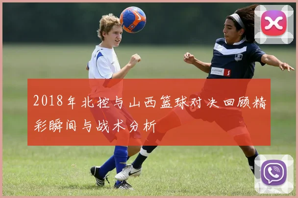 2018年北控与山西篮球对决回顾精彩瞬间与战术分析