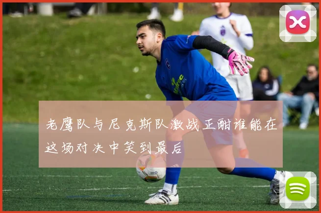 老鹰队与尼克斯队激战正酣谁能在这场对决中笑到最后