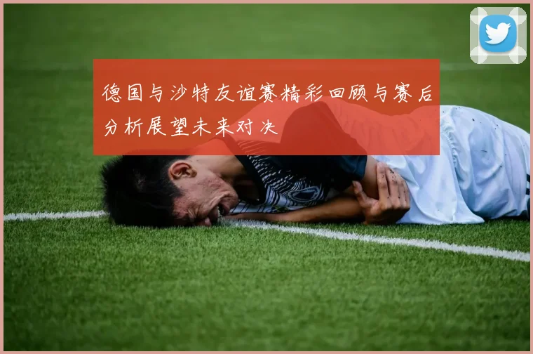 德国与沙特友谊赛精彩回顾与赛后分析展望未来对决