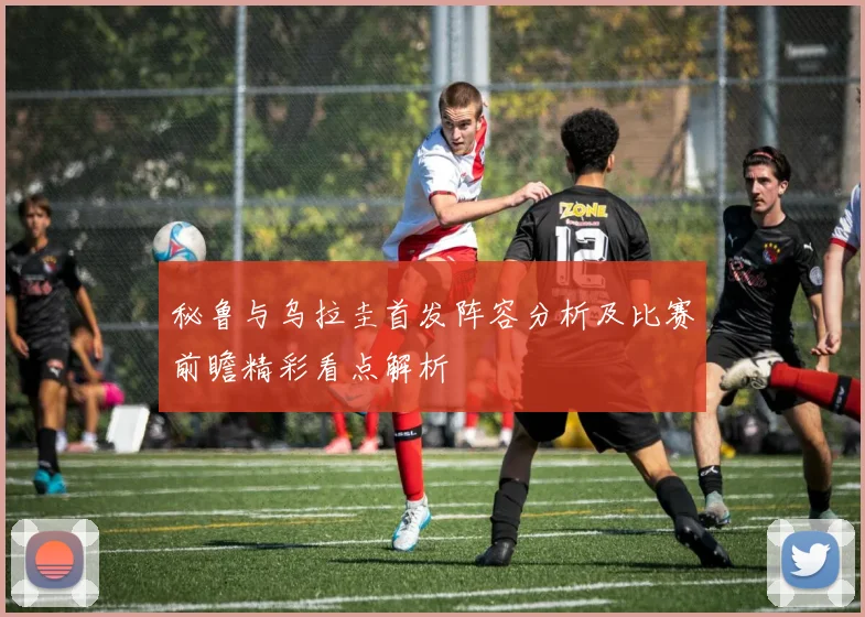 秘鲁与乌拉圭首发阵容分析及比赛前瞻精彩看点解析