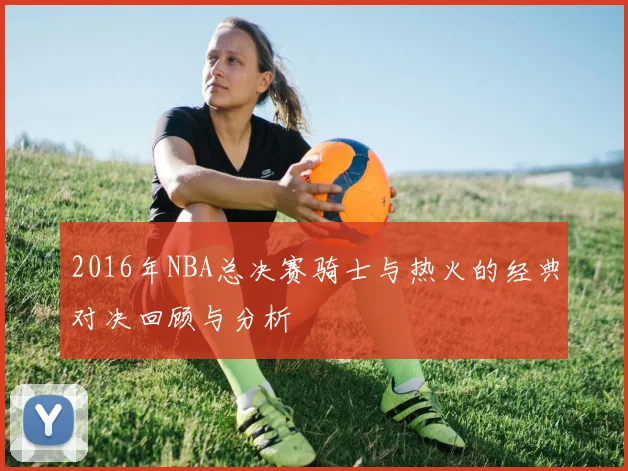 2016年NBA总决赛骑士与热火的经典对决回顾与分析