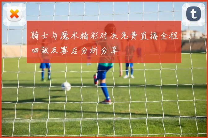 骑士与魔术精彩对决免费直播全程回放及赛后分析分享