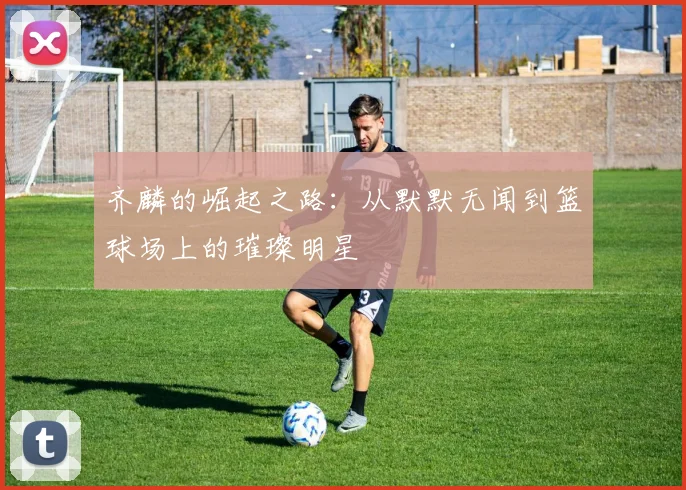 齐麟的崛起之路：从默默无闻到篮球场上的璀璨明星