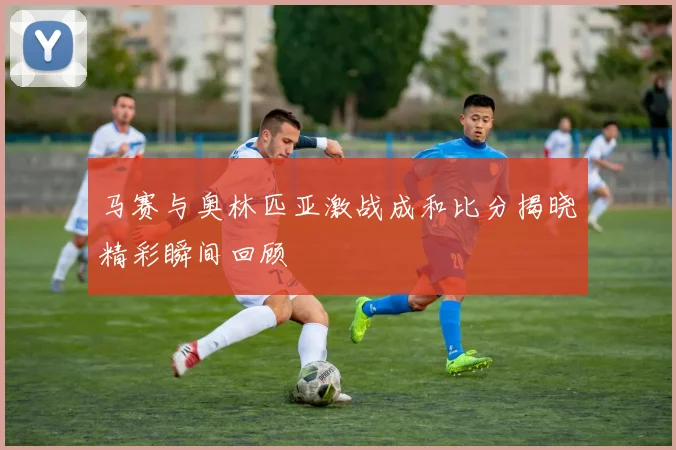 马赛与奥林匹亚激战成和比分揭晓精彩瞬间回顾