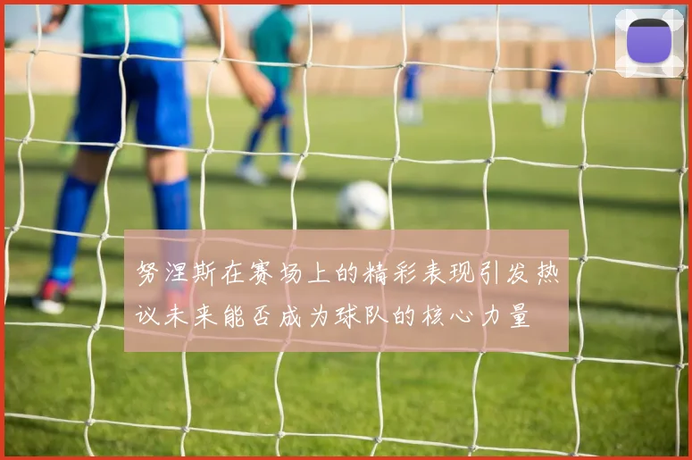努涅斯在赛场上的精彩表现引发热议未来能否成为球队的核心力量
