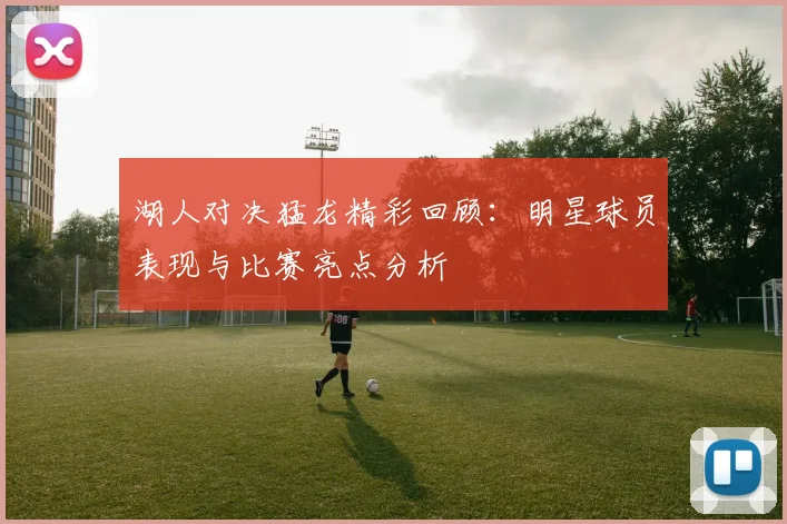 湖人对决猛龙精彩回顾：明星球员表现与比赛亮点分析