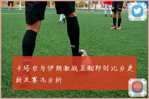 卡塔尔与伊朗激战正酣即时比分更新及赛况分析