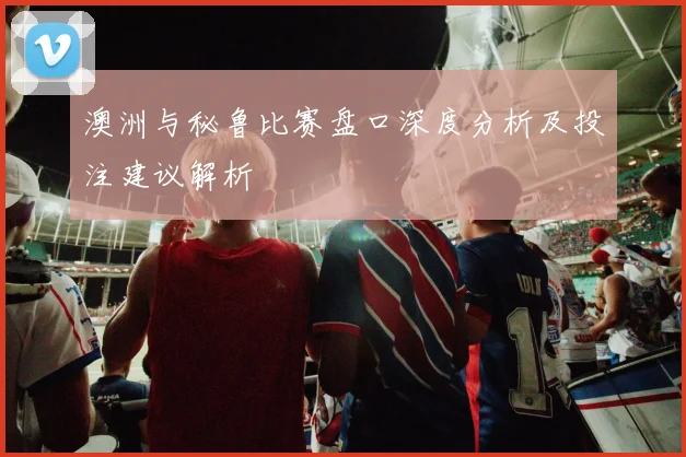 澳洲与秘鲁比赛盘口深度分析及投注建议解析