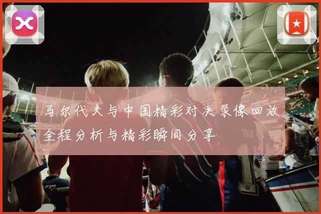 马尔代夫与中国精彩对决录像回放全程分析与精彩瞬间分享