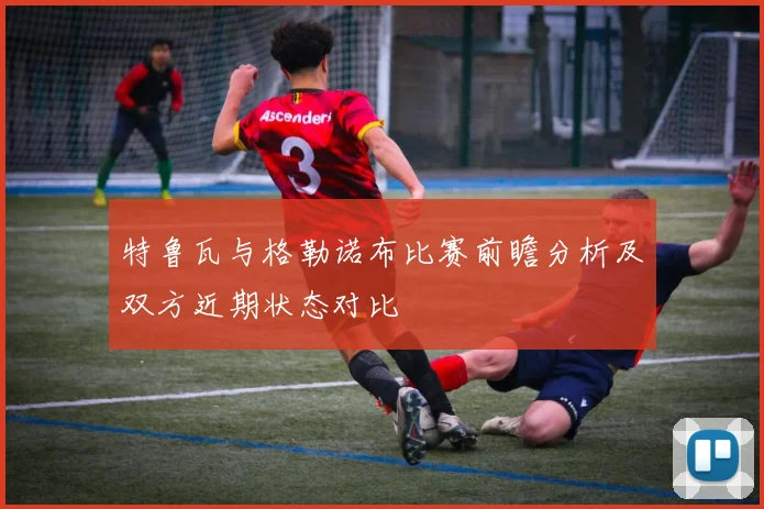 特鲁瓦与格勒诺布比赛前瞻分析及双方近期状态对比