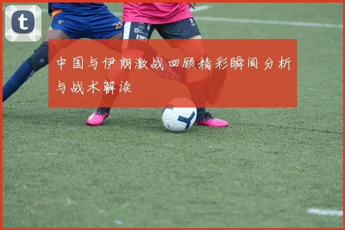 中国与伊朗激战回顾精彩瞬间分析与战术解读