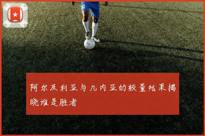 阿尔及利亚与几内亚的较量结果揭晓谁是胜者