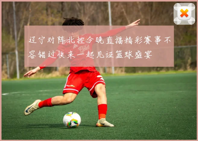 辽宁对阵北控今晚直播精彩赛事不容错过快来一起见证篮球盛宴