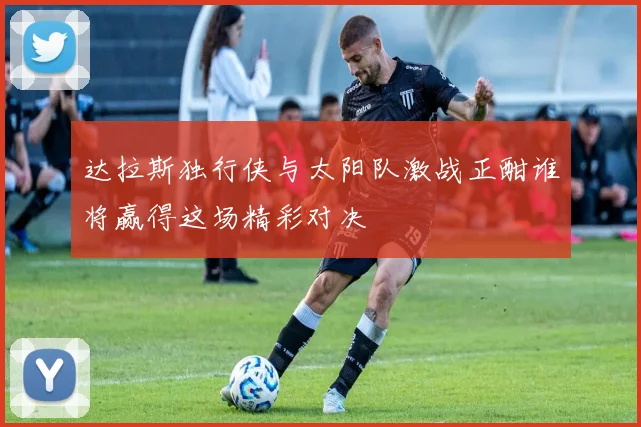 达拉斯独行侠与太阳队激战正酣谁将赢得这场精彩对决