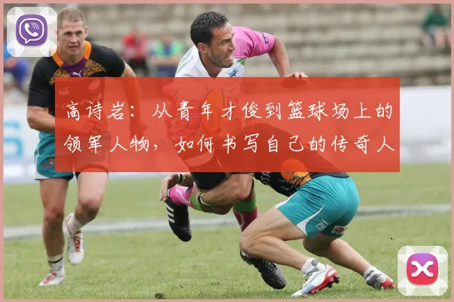 高诗岩：从青年才俊到篮球场上的领军人物，如何书写自己的传奇人生
