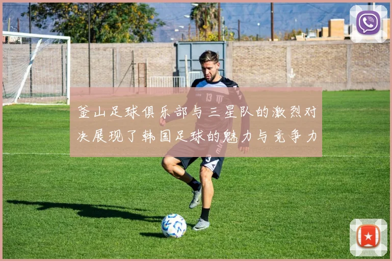 釜山足球俱乐部与三星队的激烈对决展现了韩国足球的魅力与竞争力