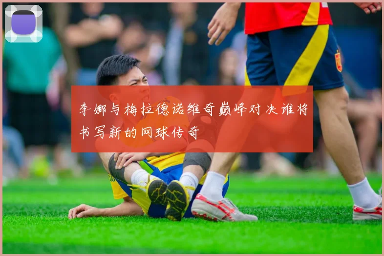 李娜与梅拉德诺维奇巅峰对决谁将书写新的网球传奇