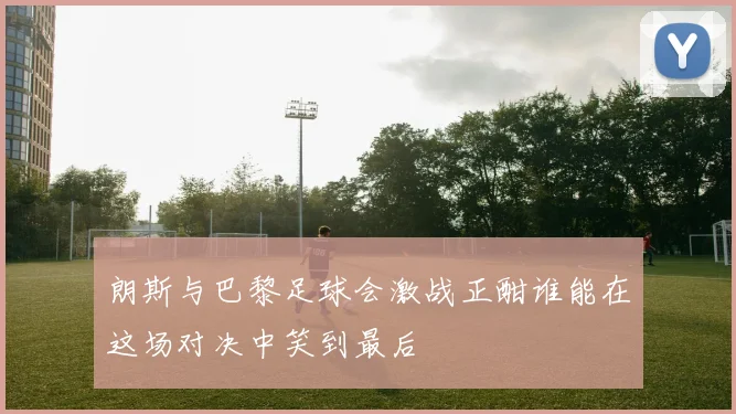 朗斯与巴黎足球会激战正酣谁能在这场对决中笑到最后