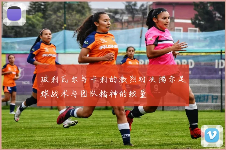 玻利瓦尔与卡利的激烈对决揭示足球战术与团队精神的较量