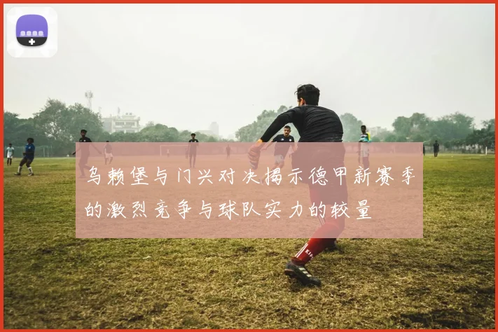 乌赖堡与门兴对决揭示德甲新赛季的激烈竞争与球队实力的较量