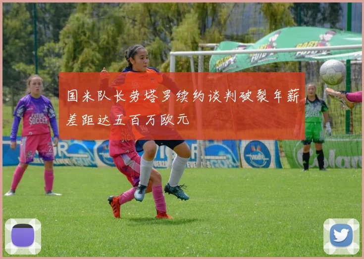国米队长劳塔罗续约谈判破裂年薪差距达五百万欧元