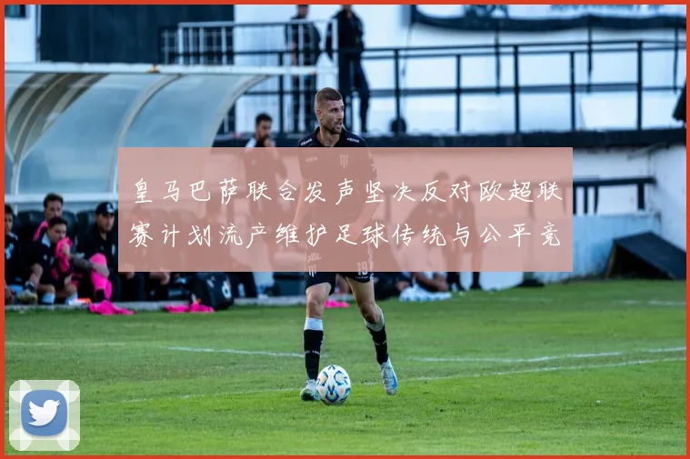 皇马巴萨联合发声坚决反对欧超联赛计划流产维护足球传统与公平竞争