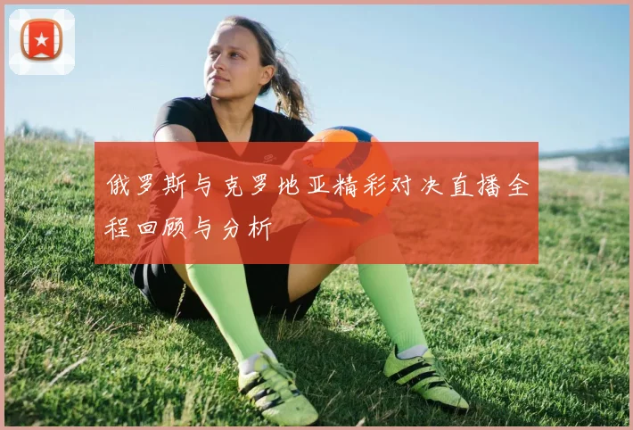 俄罗斯与克罗地亚精彩对决直播全程回顾与分析