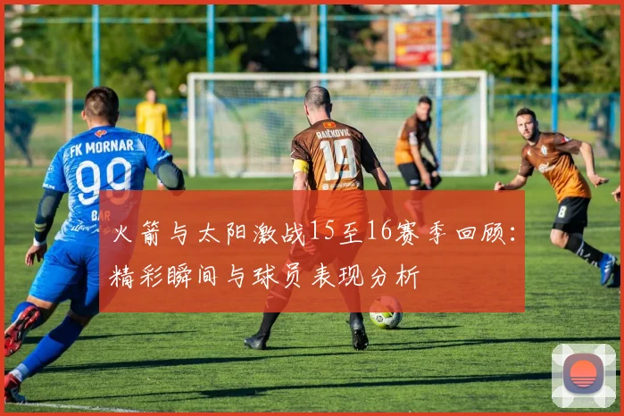 火箭与太阳激战15至16赛季回顾：精彩瞬间与球员表现分析
